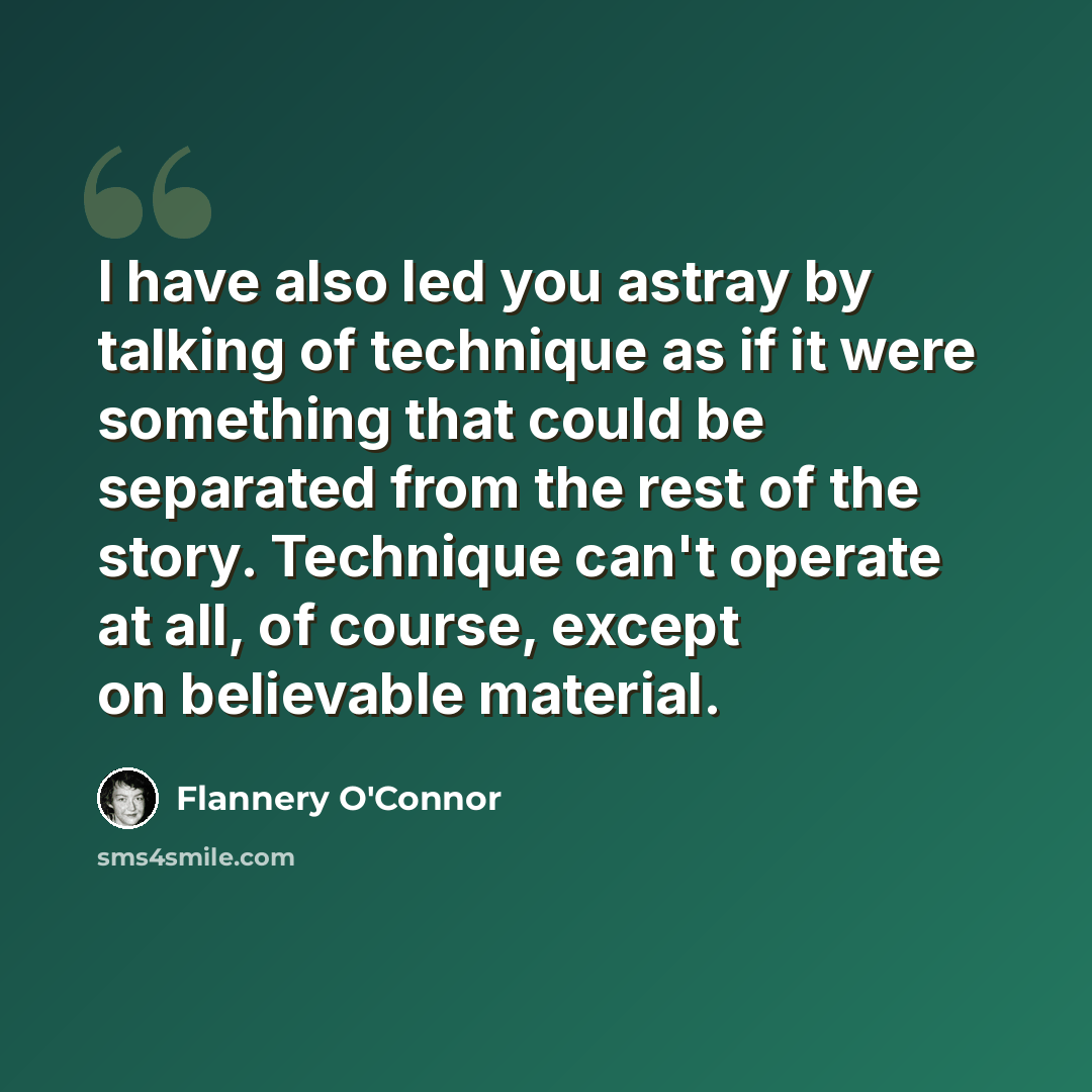 “I have also led you astray by talking of technique as if it were something that could be separated from the rest of the story. Technique can't operate at all, of course, except on believable material.” quote by Flannery O'Connor