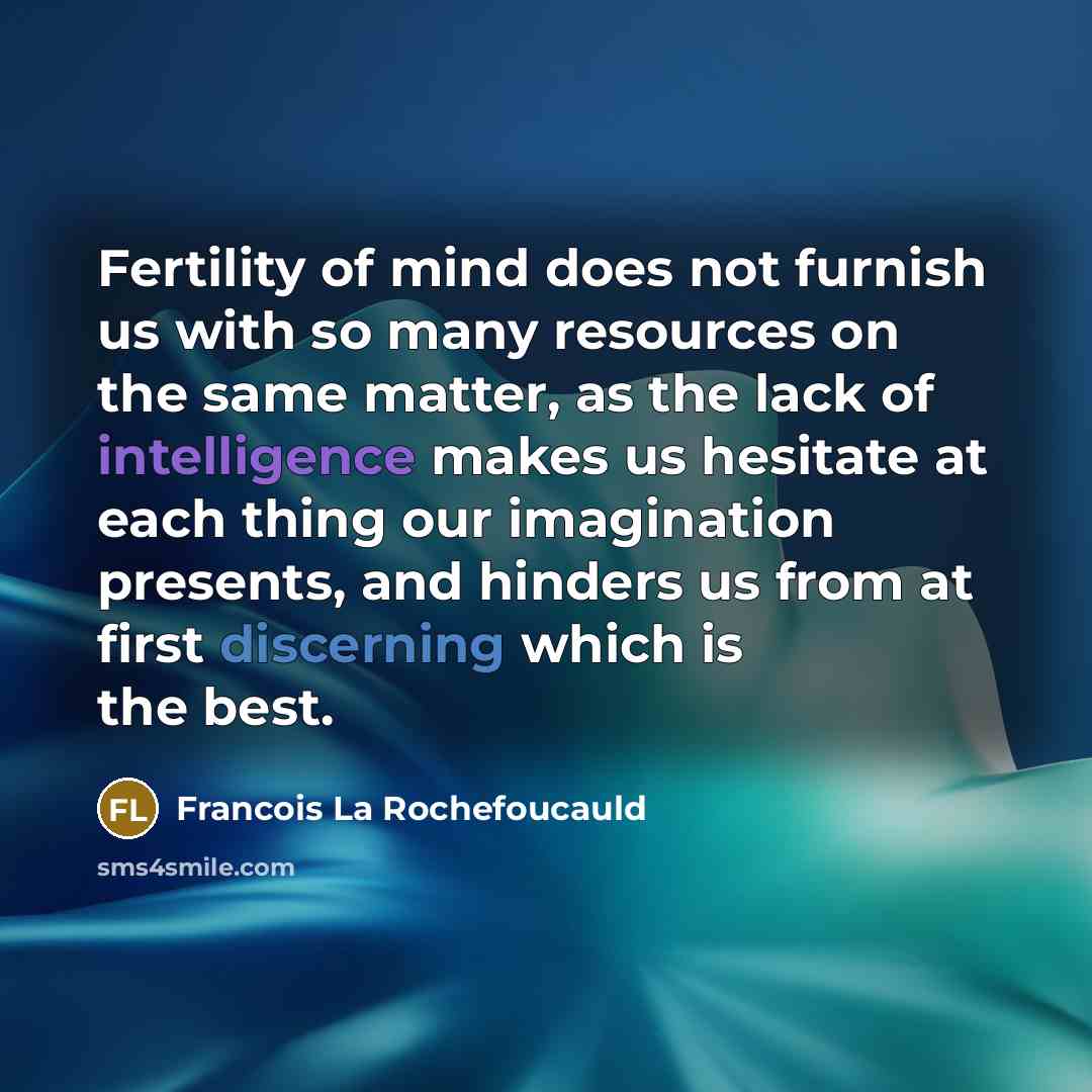 “Fertility of mind does not furnish us with so many resources on the same matter, as the lack of intelligence makes us hesitate at each thing our imagination presents, and hinders us from at first discerning which is the best.” quote by Francois La Rochefoucauld
