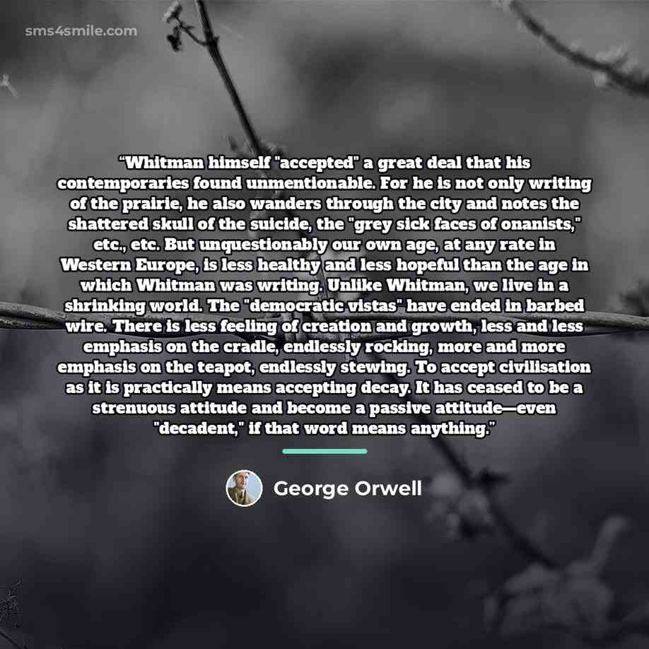 “Whitman himself "accepted" a great deal that his contemporaries found unmentionable. For he is not only writing of the prairie, he also wanders through the city and notes the shattered skull of the suicide, the "grey sick faces of onanists," etc., etc. But unquestionably our own age, at any rate…” quote by George Orwell