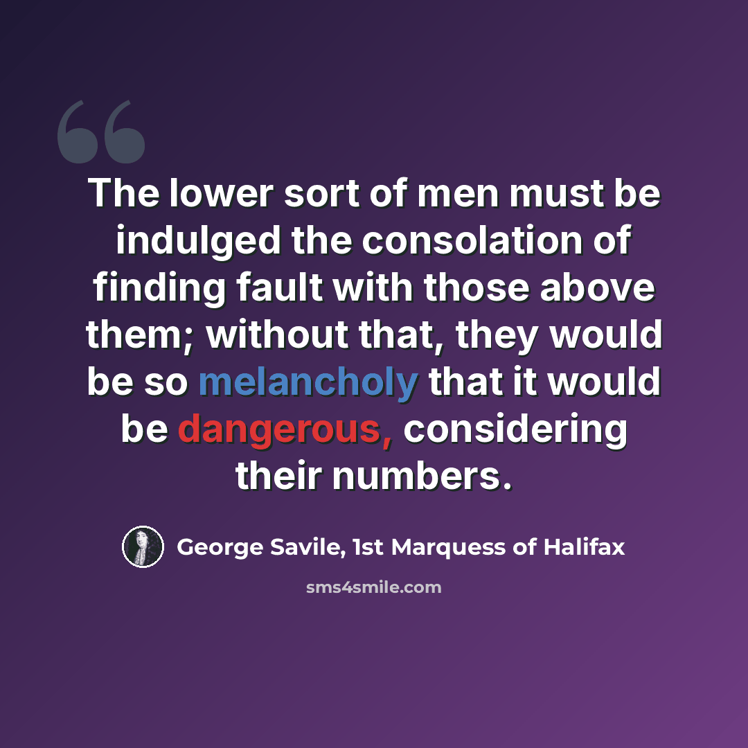 “The lower sort of men must be indulged the consolation of finding fault with those above them; without that, they would be so melancholy that it would be dangerous, considering their numbers.” quote by George Savile, 1st Marquess of Halifax