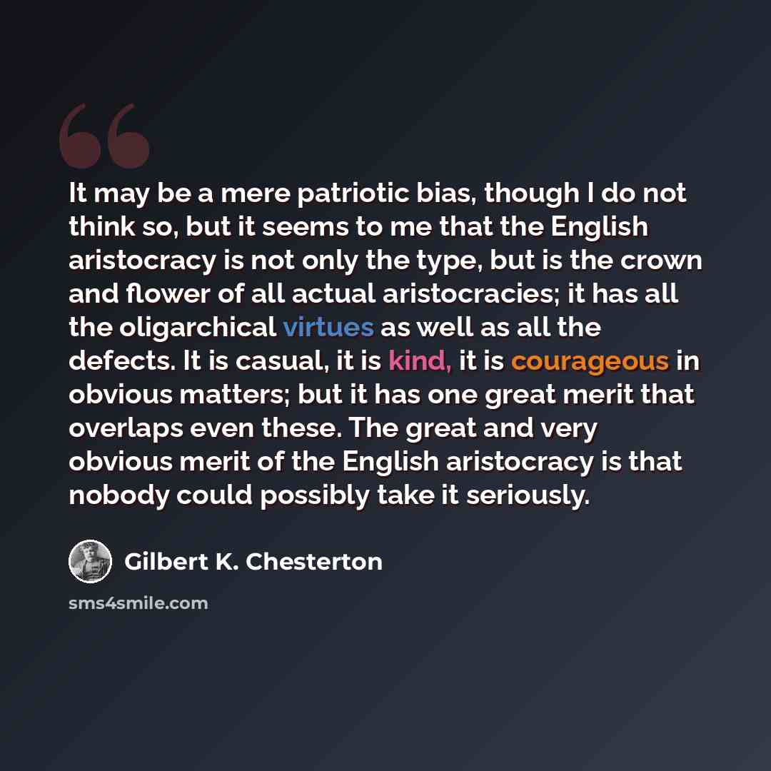 “It may be a mere patriotic bias, though I do not think so, but it seems to me that the English aristocracy is not only the type, but is the crown and flower of all actual aristocracies; it has all the oligarchical virtues as well as all the defects. It is casual, it is kind, it is courageous in…” quote by Gilbert K. Chesterton