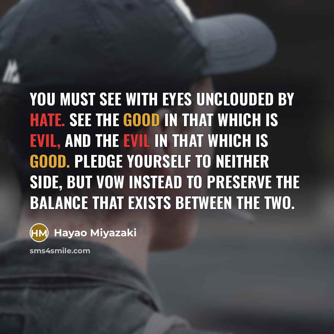 “You must see with eyes unclouded by hate. See the good in that which is evil, and the evil in that which is good. Pledge yourself to neither side, but vow instead to preserve the balance that exists between the two.” quote by Hayao Miyazaki
