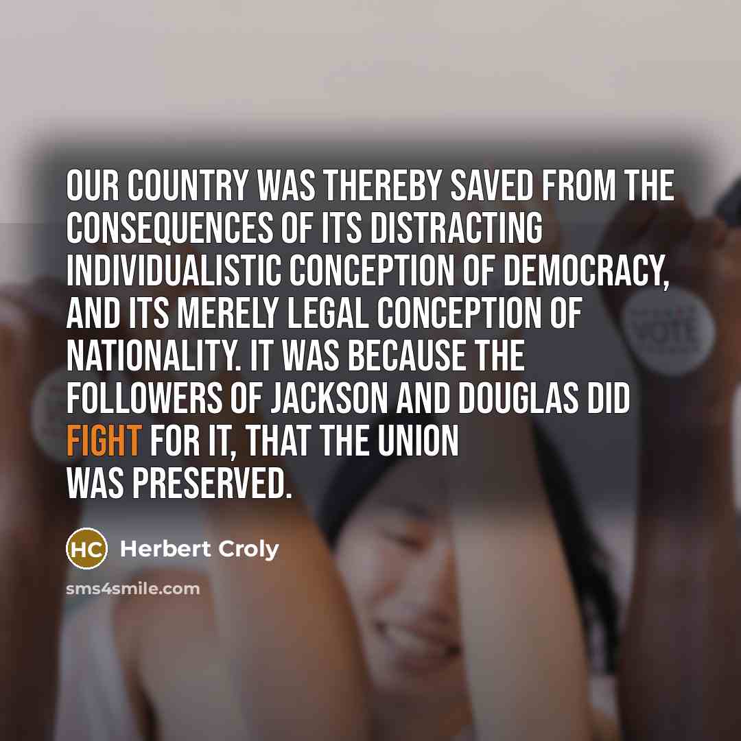 “Our country was thereby saved from the consequences of its distracting individualistic conception of democracy, and its merely legal conception of nationality. It was because the followers of Jackson and Douglas did fight for it, that the Union was preserved.” quote by Herbert Croly