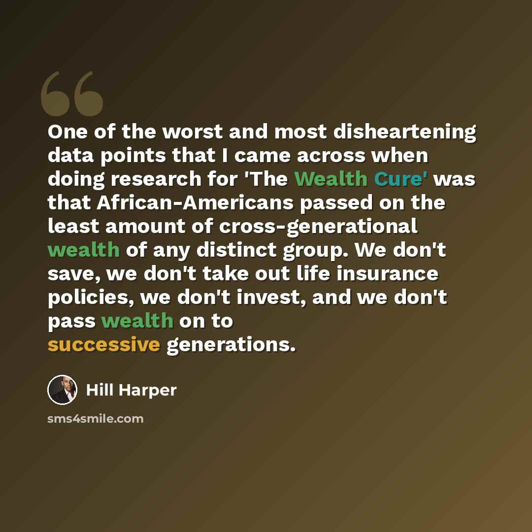“One of the worst and most disheartening data points that I came across when doing research for 'The Wealth Cure' was that African-Americans passed on the least amount of cross-generational wealth of any distinct group. We don't save, we don't take out life insurance policies, we don't invest, and…” quote by Hill Harper