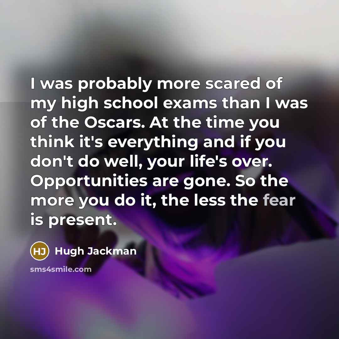 “I was probably more scared of my high school exams than I was of the Oscars. At the time you think it's everything and if you don't do well, your life's over. Opportunities are gone. So the more you do it, the less the fear is present.” quote by Hugh Jackman