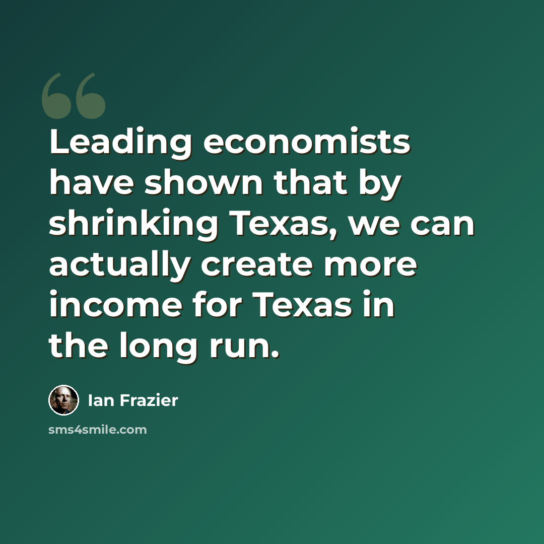 “Leading economists have shown that by shrinking Texas, we can actually create more income for Texas in the long run.” quote by Ian Frazier