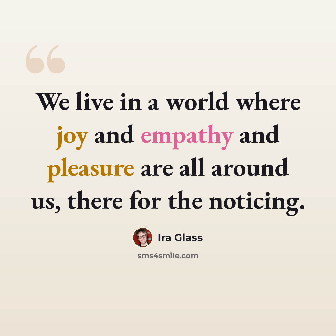 “We live in a world where joy and empathy and pleasure are all around us, there for the noticing.” quote by Ira Glass