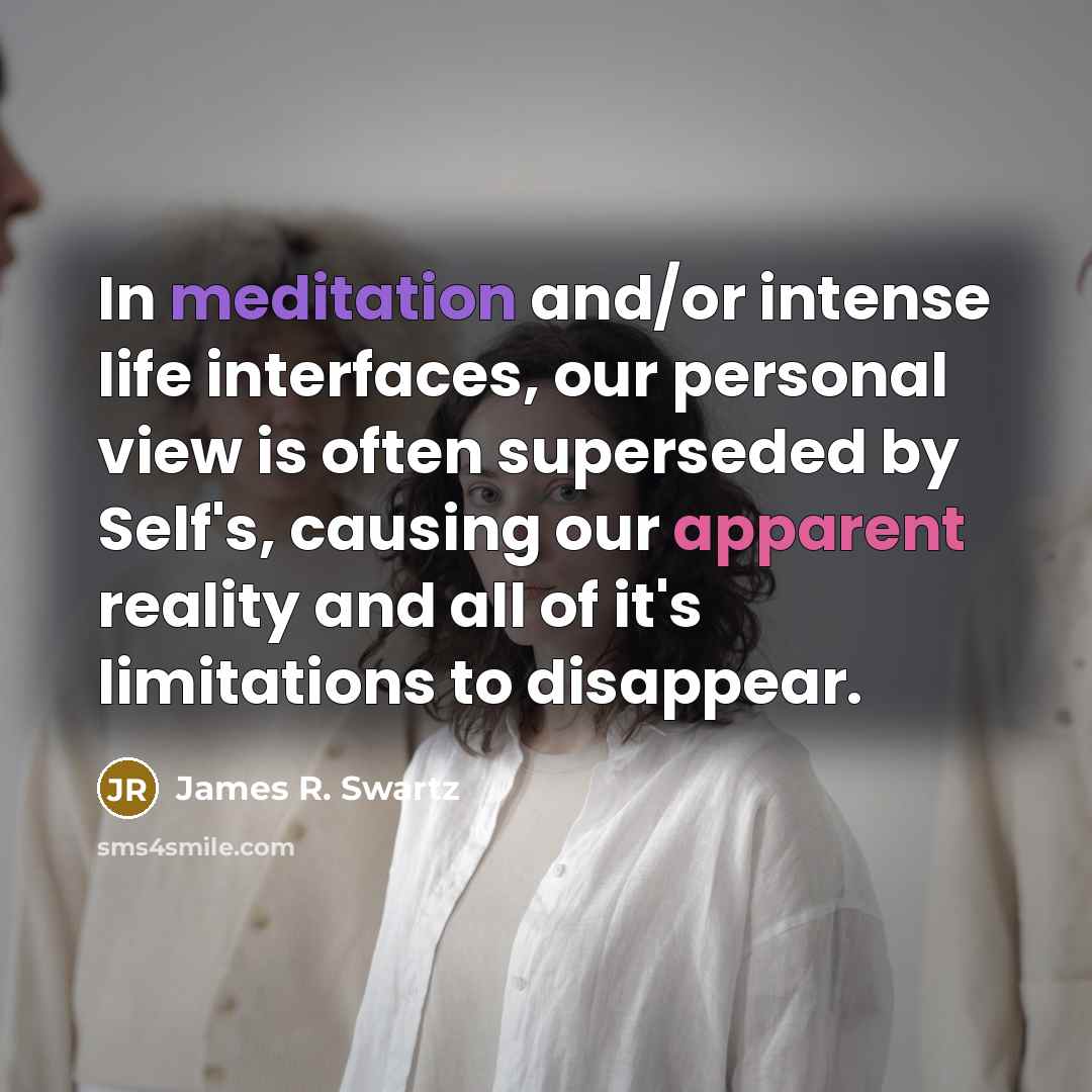 “In meditation and/or intense life interfaces, our personal view is often superseded by Self's, causing our apparent reality and all of it's limitations to disappear.” quote by James R. Swartz