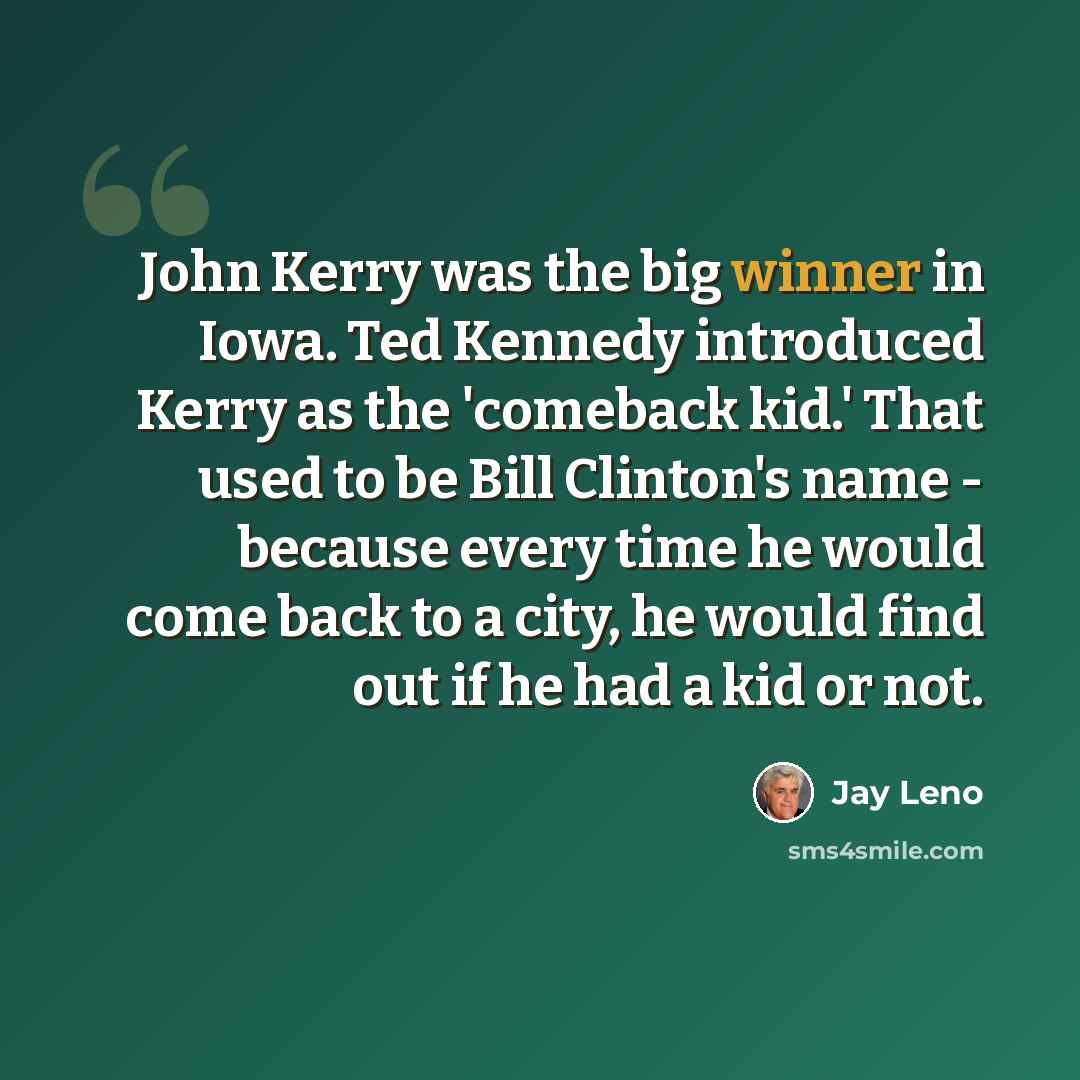 “John Kerry was the big winner in Iowa. Ted Kennedy introduced Kerry as the 'comeback kid.' That used to be Bill Clinton's name - because every time he would come back to a city, he would find out if he had a kid or not.” quote by Jay Leno