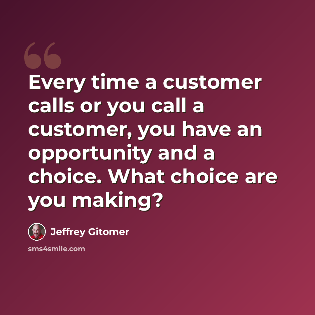 “Every time a customer calls or you call a customer, you have an opportunity and a choice. What choice are you making?” quote by Jeffrey Gitomer