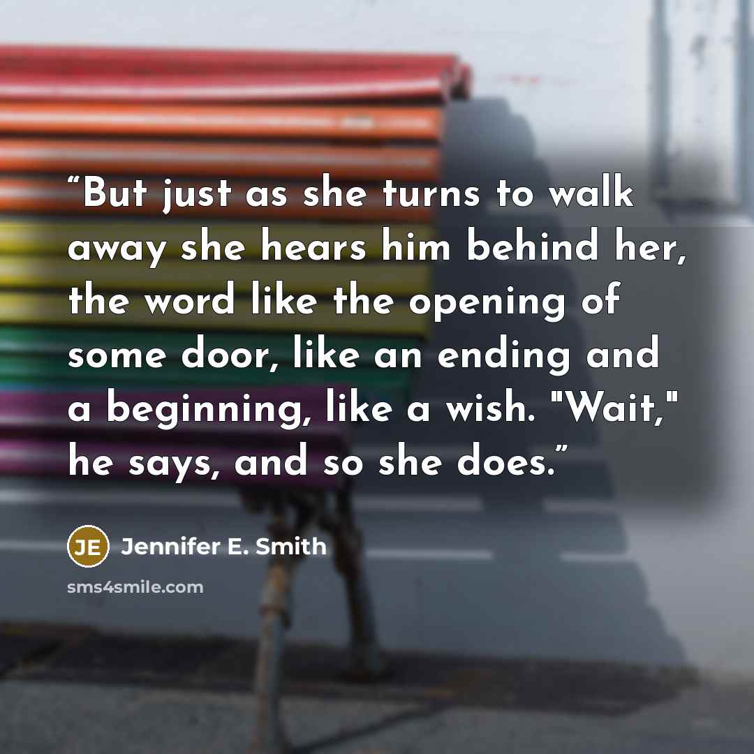 “But just as she turns to walk away she hears him behind her, the word like the opening of some door, like an ending and a beginning, like a wish. "Wait," he says, and so she does.” quote by Jennifer E. Smith