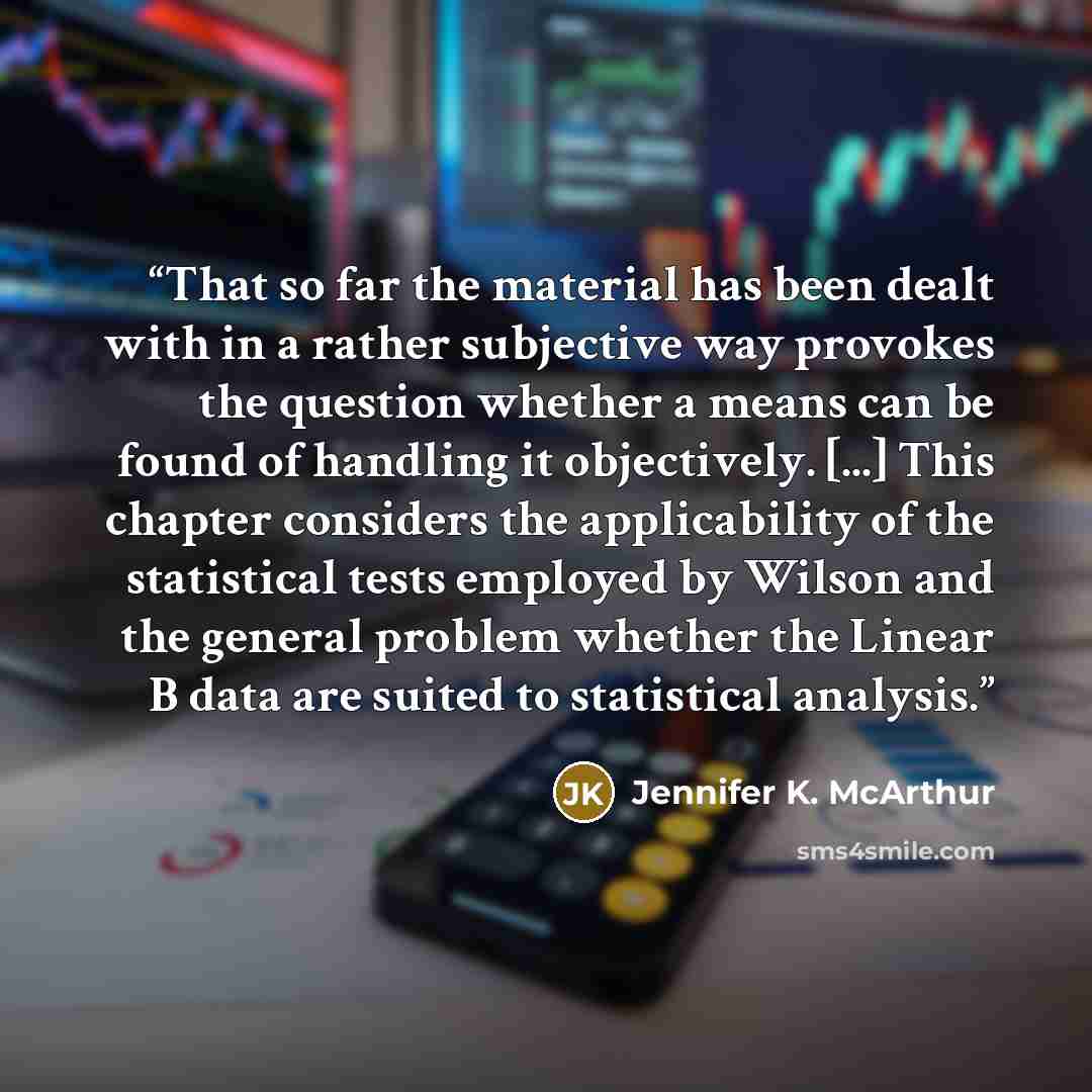 “That so far the material has been dealt with in a rather subjective way provokes the question whether a means can be found of handling it objectively. [...] This chapter considers the applicability of the statistical tests employed by Wilson and the general problem whether the Linear B data are…” quote by Jennifer K. McArthur
