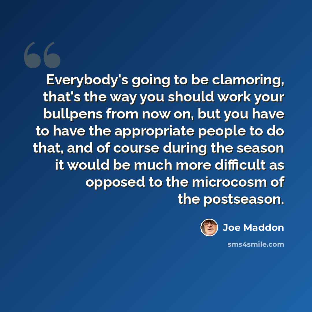 “Everybody's going to be clamoring, that's the way you should work your bullpens from now on, but you have to have the appropriate people to do that, and of course during the season it would be much more difficult as opposed to the microcosm of the postseason.” quote by Joe Maddon