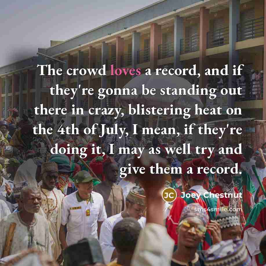 “The crowd loves a record, and if they're gonna be standing out there in crazy, blistering heat on the 4th of July, I mean, if they're doing it, I may as well try and give them a record.” quote by Joey Chestnut