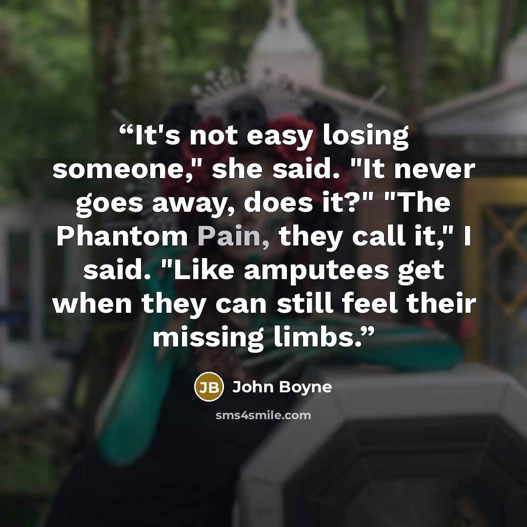 “It's not easy losing someone," she said. "It never goes away, does it?" "The Phantom Pain, they call it," I said. "Like amputees get when they can still feel their missing limbs.” quote by John Boyne