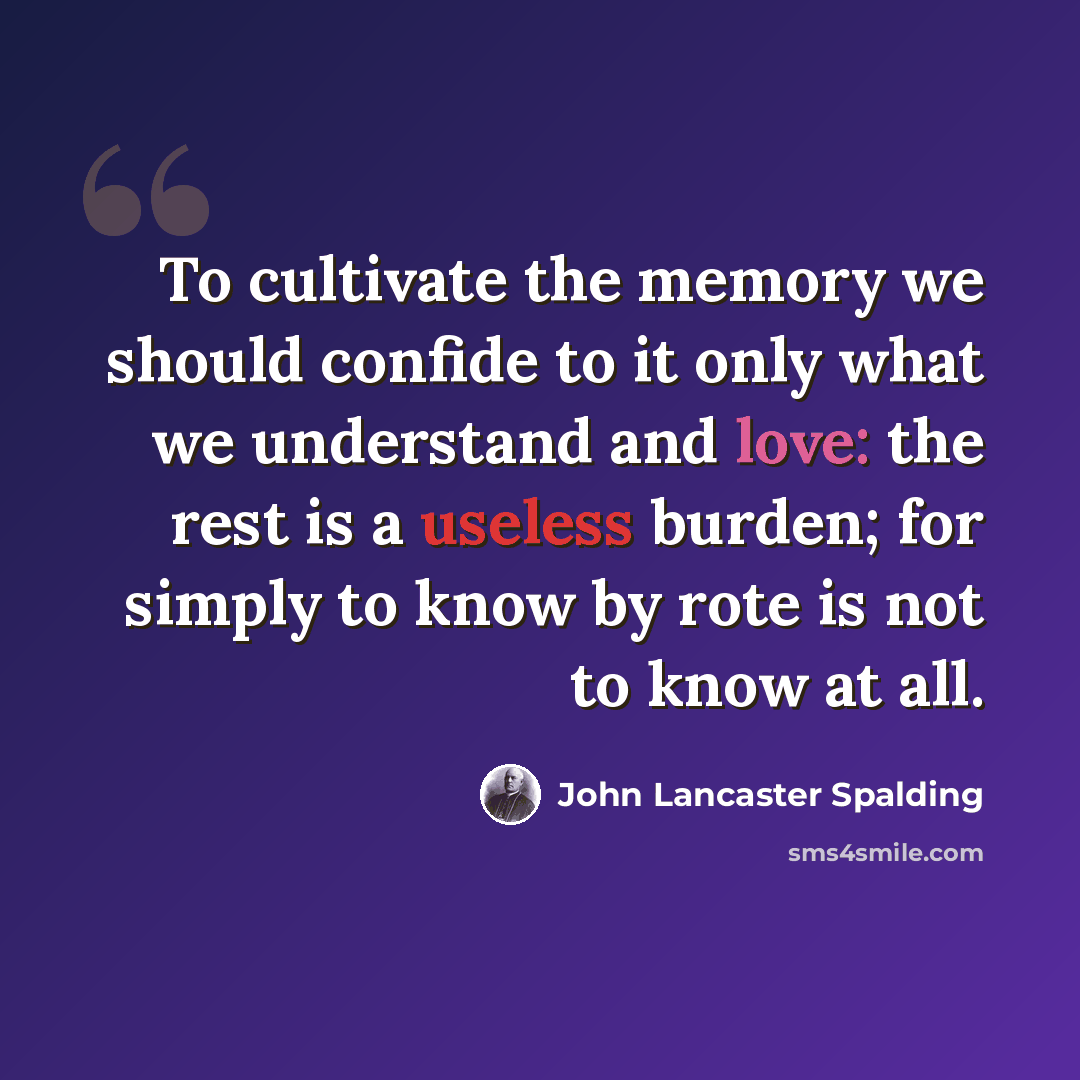 “To cultivate the memory we should confide to it only what we understand and love: the rest is a useless burden; for simply to know by rote is not to know at all.” quote by John Lancaster Spalding