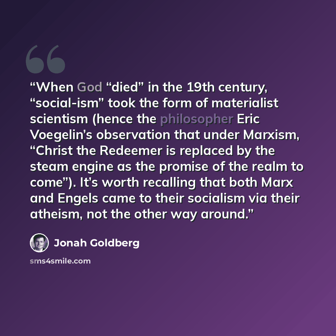 “When God “died” in the 19th century, “social-ism” took the form of materialist scientism (hence the philosopher Eric Voegelin’s observation that under Marxism, “Christ the Redeemer is replaced by the steam engine as the promise of the realm to come”). It’s worth recalling that both Marx and Engels…” quote by Jonah Goldberg
