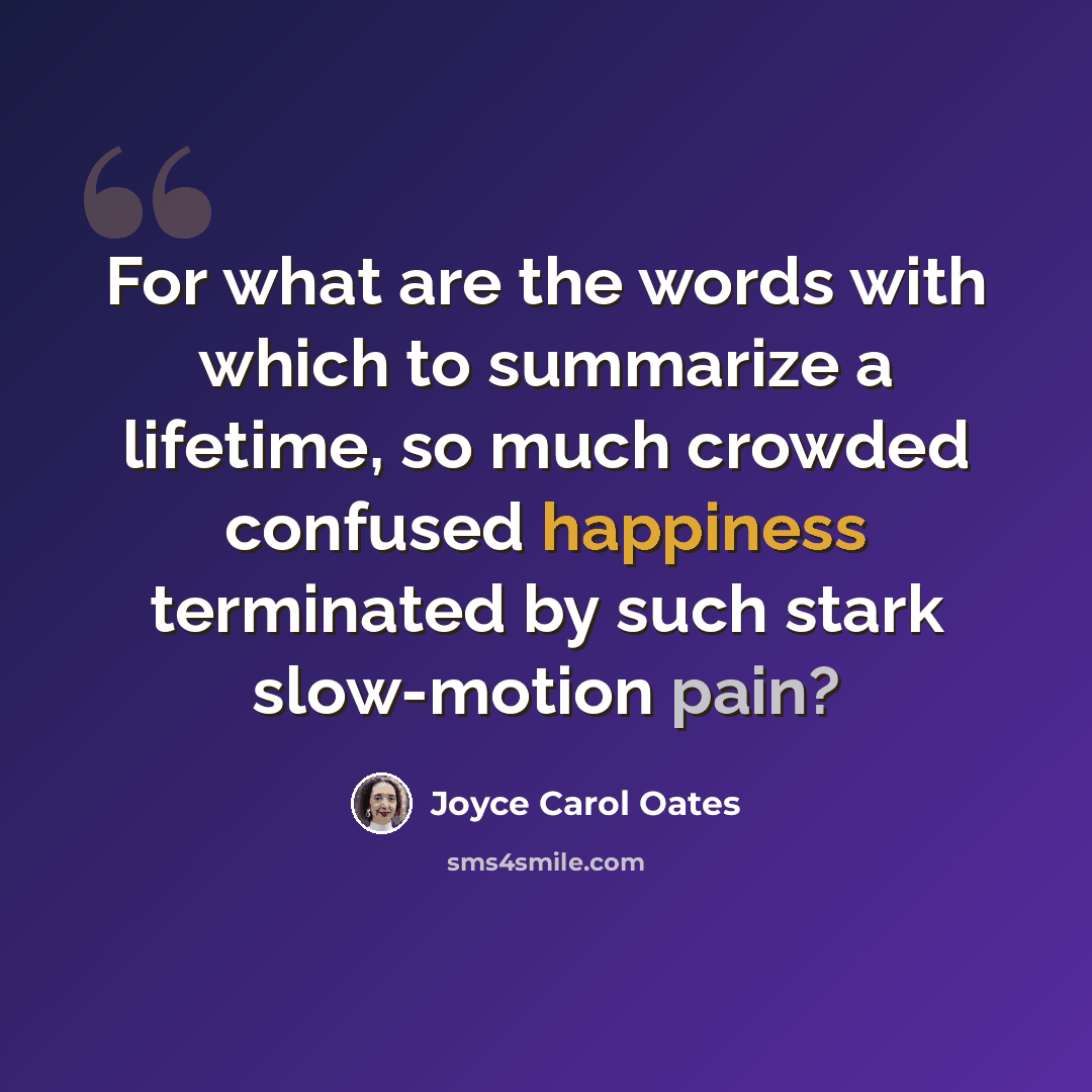 “For what are the words with which to summarize a lifetime, so much crowded confused happiness terminated by such stark slow-motion pain?” quote by Joyce Carol Oates