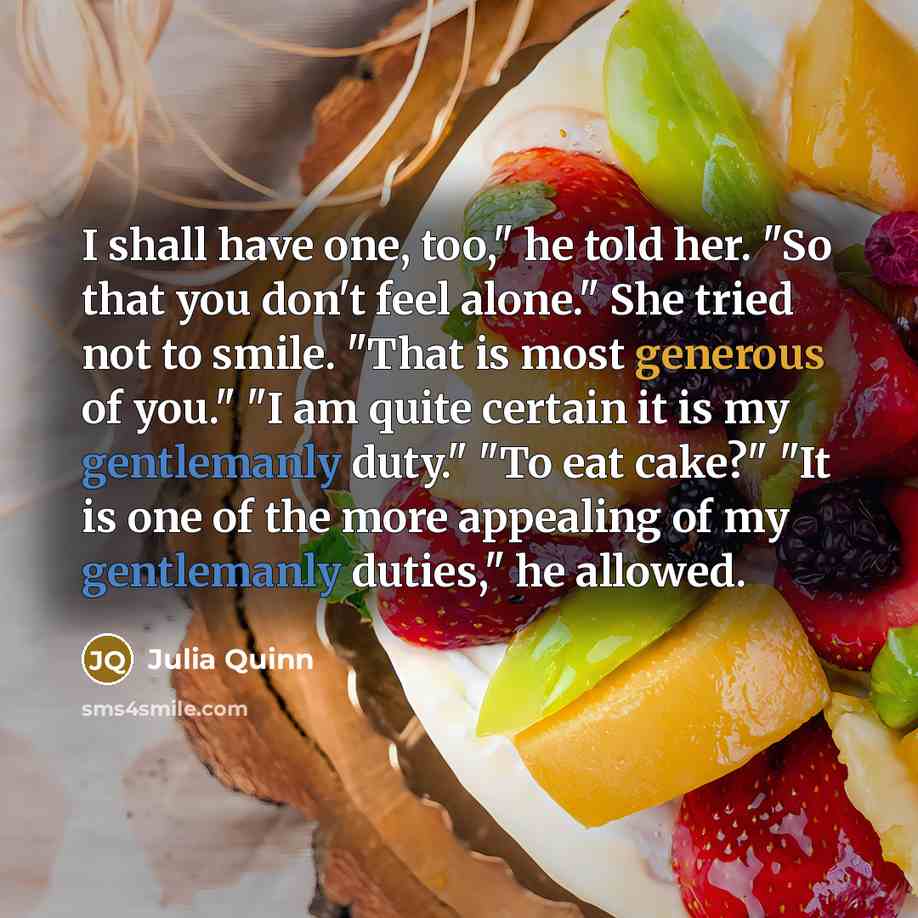 “I shall have one, too," he told her. "So that you don't feel alone." She tried not to smile. "That is most generous of you." "I am quite certain it is my gentlemanly duty." "To eat cake?" "It is one of the more appealing of my gentlemanly duties," he allowed.” quote by Julia Quinn