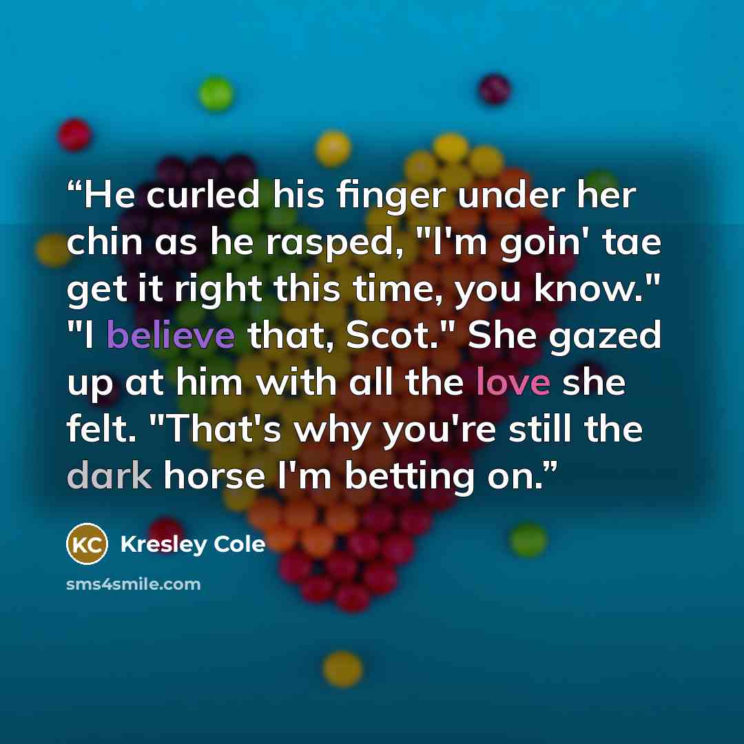 “He curled his finger under her chin as he rasped, "I'm goin' tae get it right this time, you know." "I believe that, Scot." She gazed up at him with all the love she felt. "That's why you're still the dark horse I'm betting on.” quote by Kresley Cole