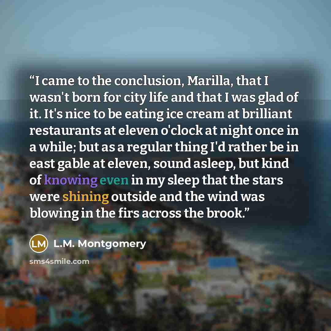 “I came to the conclusion, Marilla, that I wasn't born for city life and that I was glad of it. It's nice to be eating ice cream at brilliant restaurants at eleven o'clock at night once in a while; but as a regular thing I'd rather be in east gable at eleven, sound asleep, but kind of knowing even…” quote by L.M. Montgomery