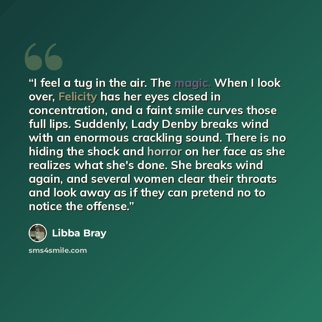 “I feel a tug in the air. The magic. When I look over, Felicity has her eyes closed in concentration, and a faint smile curves those full lips. Suddenly, Lady Denby breaks wind with an enormous crackling sound. There is no hiding the shock and horror on her face as she realizes what she's done. She…” quote by Libba Bray