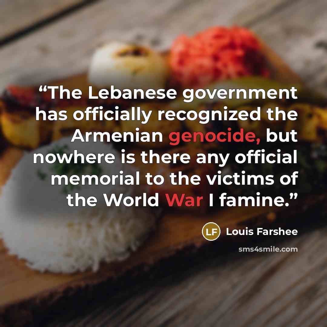 “The Lebanese government has officially recognized the Armenian genocide, but nowhere is there any official memorial to the victims of the World War I famine.” quote by Louis Farshee