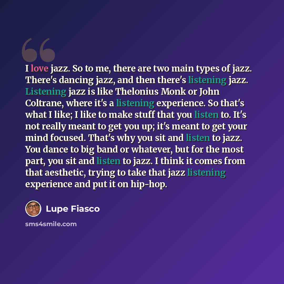 “I love jazz. So to me, there are two main types of jazz. There's dancing jazz, and then there's listening jazz. Listening jazz is like Thelonius Monk or John Coltrane, where it's a listening experience. So that's what I like; I like to make stuff that you listen to. It's not really meant to get…” quote by Lupe Fiasco