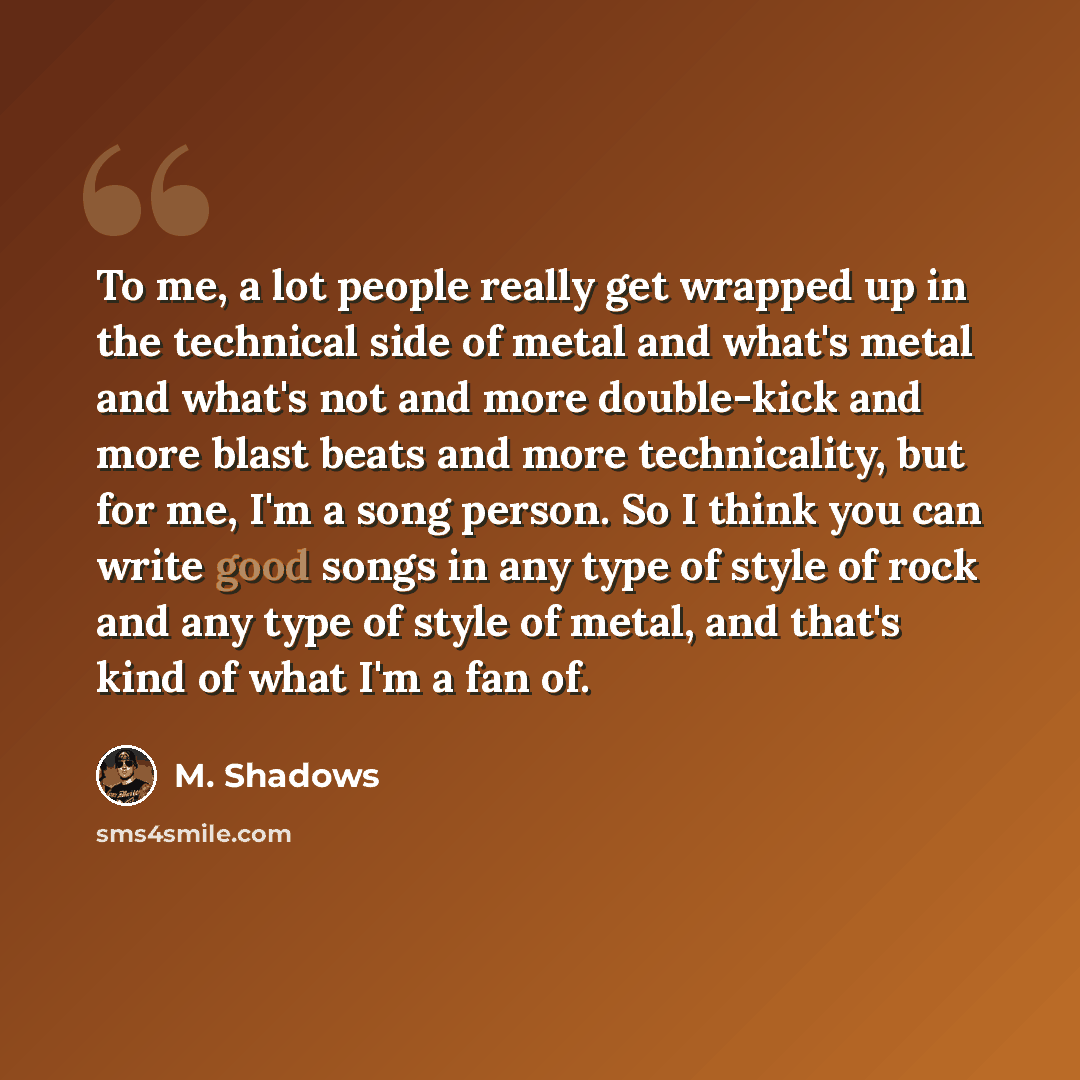 “To me, a lot people really get wrapped up in the technical side of metal and what's metal and what's not and more double-kick and more blast beats and more technicality, but for me, I'm a song person. So I think you can write good songs in any type of style of rock and any type of style of metal…” quote by M. Shadows