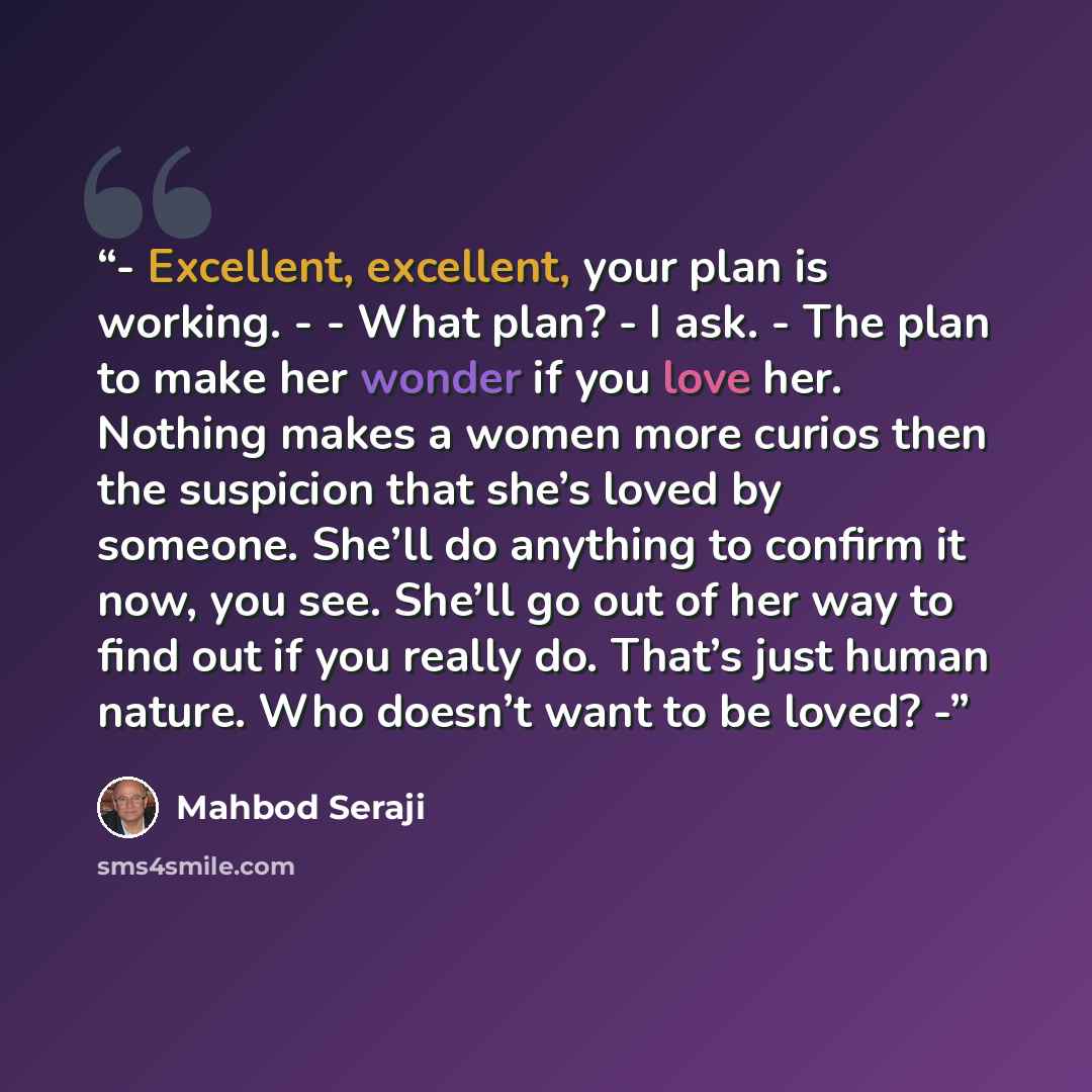 “- Excellent, excellent, your plan is working. - - What plan? - I ask. - The plan to make her wonder if you love her. Nothing makes a women more curios then the suspicion that she’s loved by someone. She’ll do anything to confirm it now, you see. She’ll go out of her way to find out if you really…” quote by Mahbod Seraji