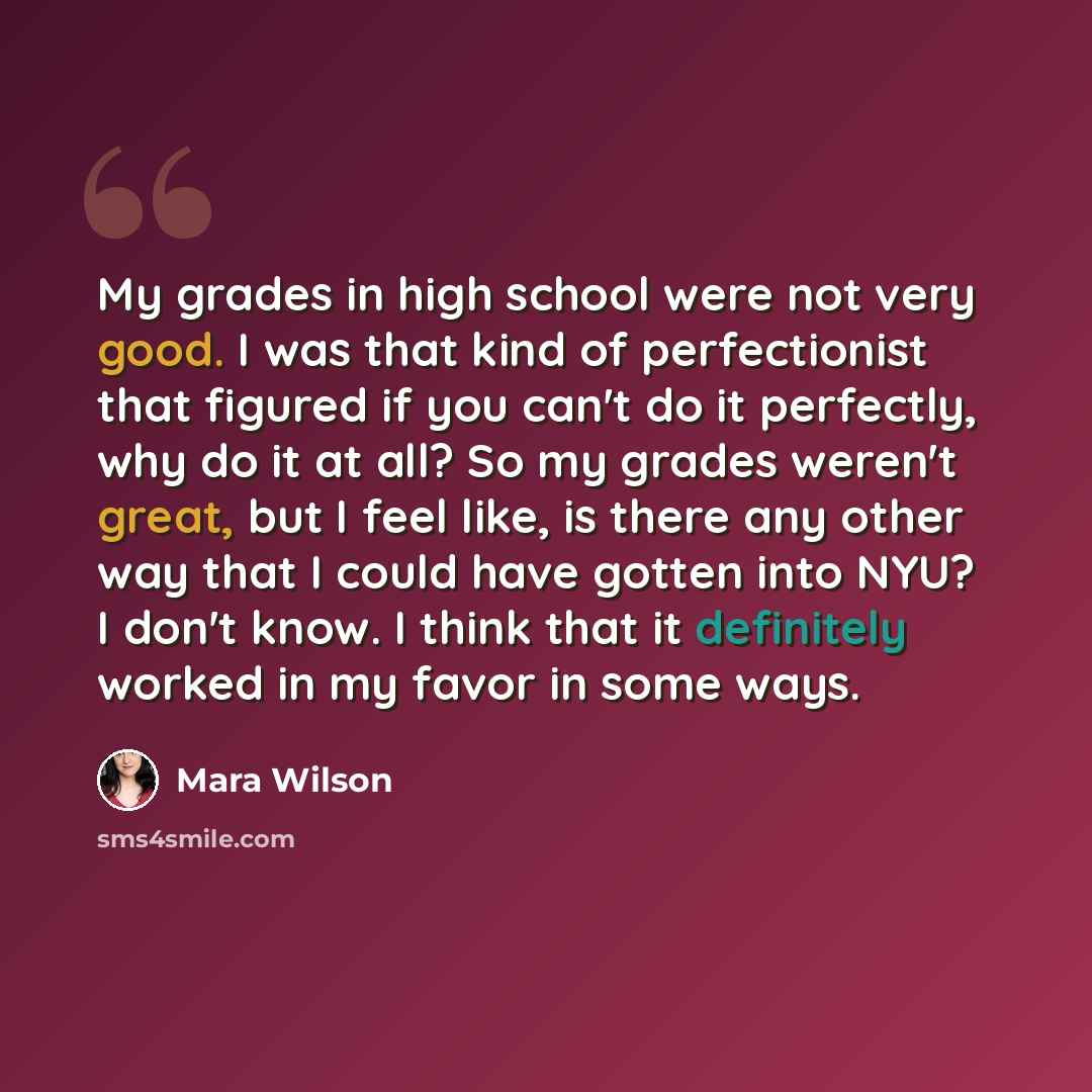 “My grades in high school were not very good. I was that kind of perfectionist that figured if you can't do it perfectly, why do it at all? So my grades weren't great, but I feel like, is there any other way that I could have gotten into NYU? I don't know. I think that it definitely worked in my…” quote by Mara Wilson