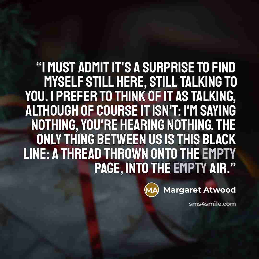 “I must admit it's a surprise to find myself still here, still talking to you. I prefer to think of it as talking, although of course it isn't: I'm saying nothing, you're hearing nothing. The only thing between us is this black line: a thread thrown onto the empty page, into the empty air.” quote by Margaret Atwood