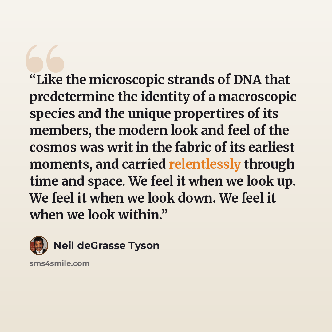 “Like the microscopic strands of DNA that predetermine the identity of a macroscopic species and the unique propertires of its members, the modern look and feel of the cosmos was writ in the fabric of its earliest moments, and carried relentlessly through time and space. We feel it when we look up…” quote by Neil deGrasse Tyson