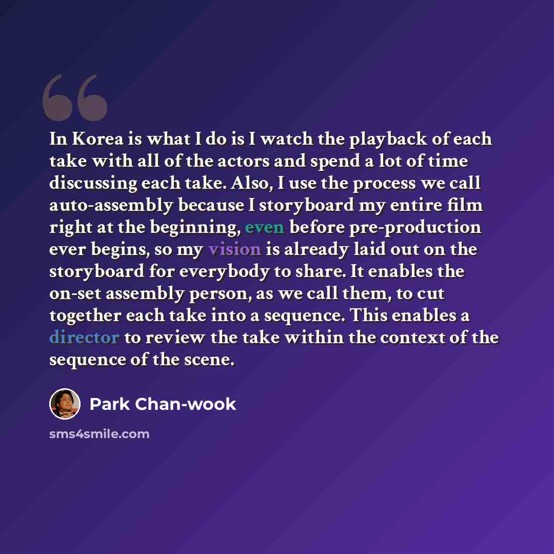 “In Korea is what I do is I watch the playback of each take with all of the actors and spend a lot of time discussing each take. Also, I use the process we call auto-assembly because I storyboard my entire film right at the beginning, even before pre-production ever begins, so my vision is already…” quote by Park Chan-wook