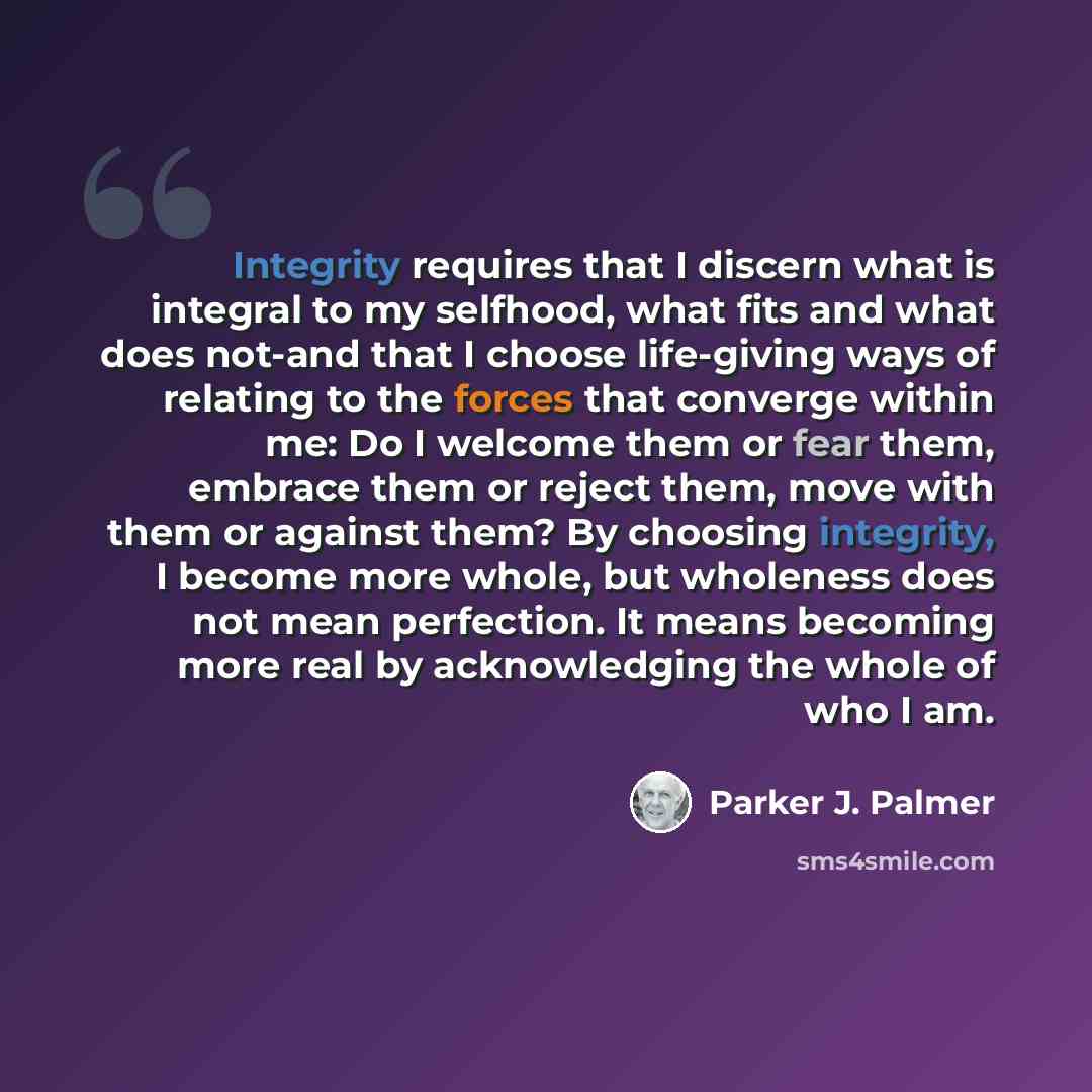 “Integrity requires that I discern what is integral to my selfhood, what fits and what does not-and that I choose life-giving ways of relating to the forces that converge within me: Do I welcome them or fear them, embrace them or reject them, move with them or against them? By choosing integrity, I…” quote by Parker J. Palmer