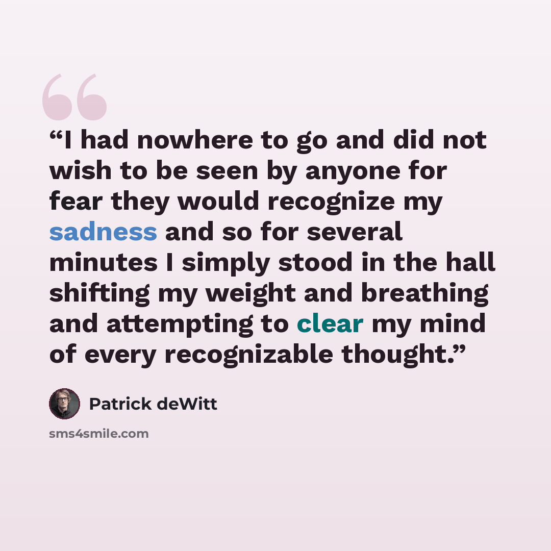 “I had nowhere to go and did not wish to be seen by anyone for fear they would recognize my sadness and so for several minutes I simply stood in the hall shifting my weight and breathing and attempting to clear my mind of every recognizable thought.” quote by Patrick deWitt