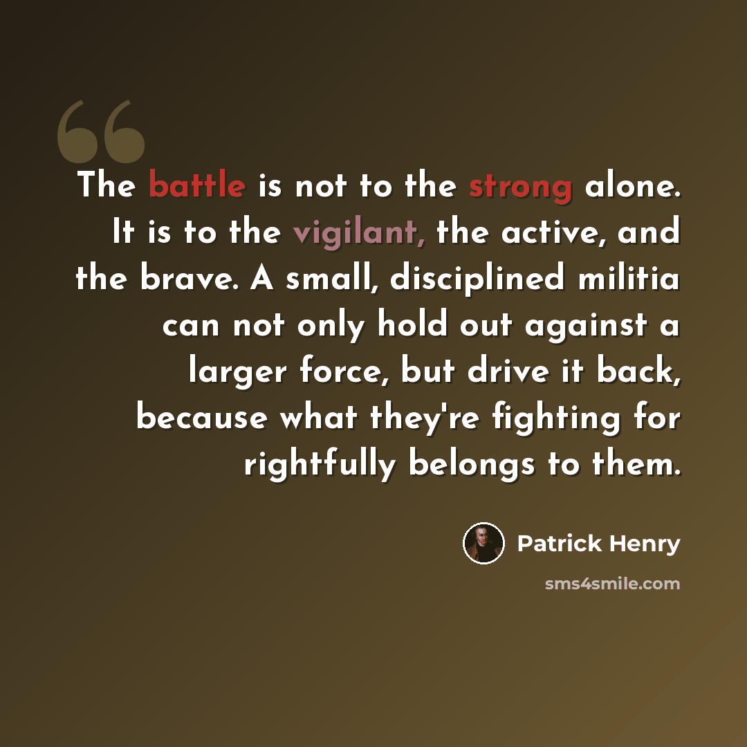 “The battle is not to the strong alone. It is to the vigilant, the active, and the brave. A small, disciplined militia can not only hold out against a larger force, but drive it back, because what they're fighting for rightfully belongs to them.” quote by Patrick Henry
