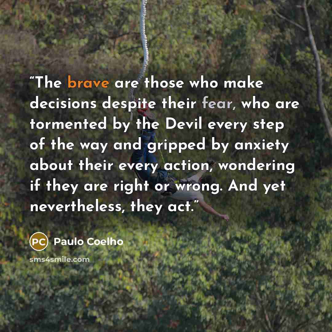 “The brave are those who make decisions despite their fear, who are tormented by the Devil every step of the way and gripped by anxiety about their every action, wondering if they are right or wrong. And yet nevertheless, they act.” quote by Paulo Coelho