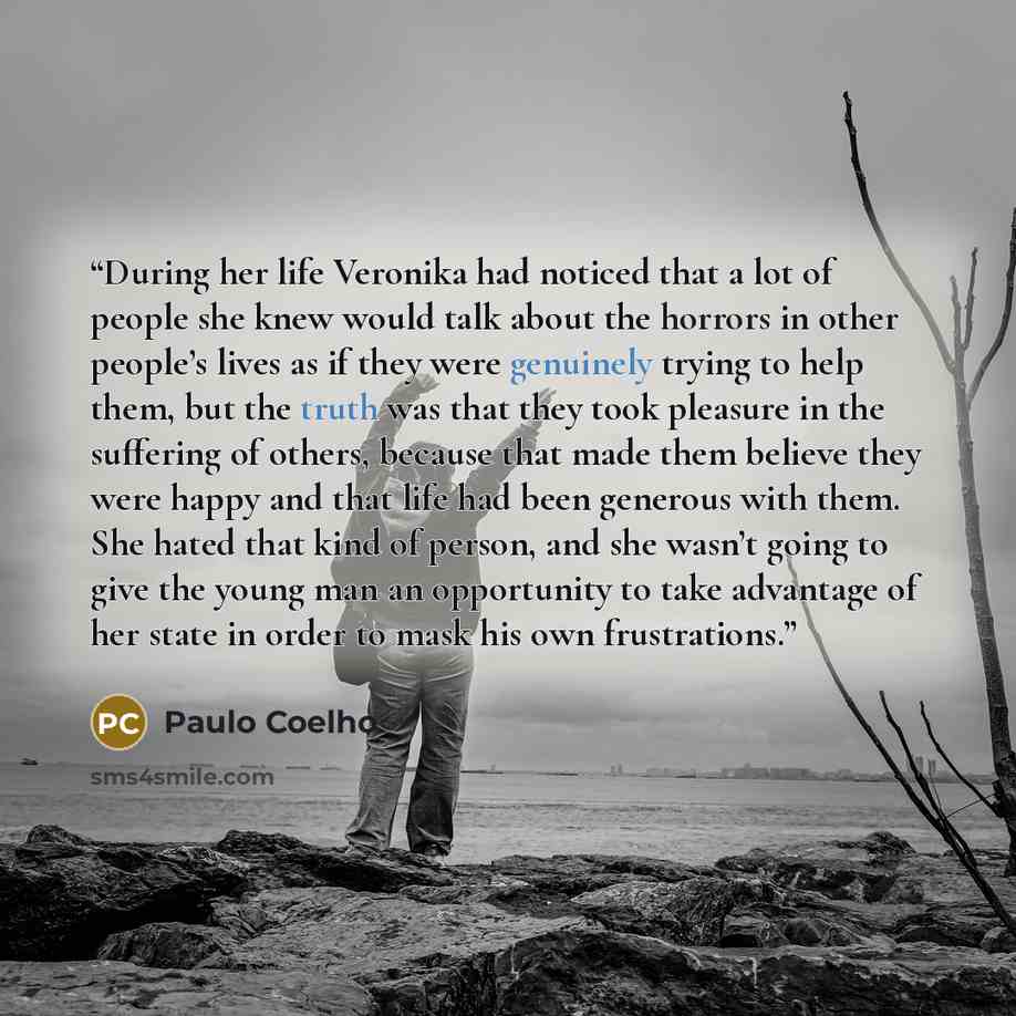 “During her life Veronika had noticed that a lot of people she knew would talk about the horrors in other people’s lives as if they were genuinely trying to help them, but the truth was that they took pleasure in the suffering of others, because that made them believe they were happy and that life…” quote by Paulo Coelho