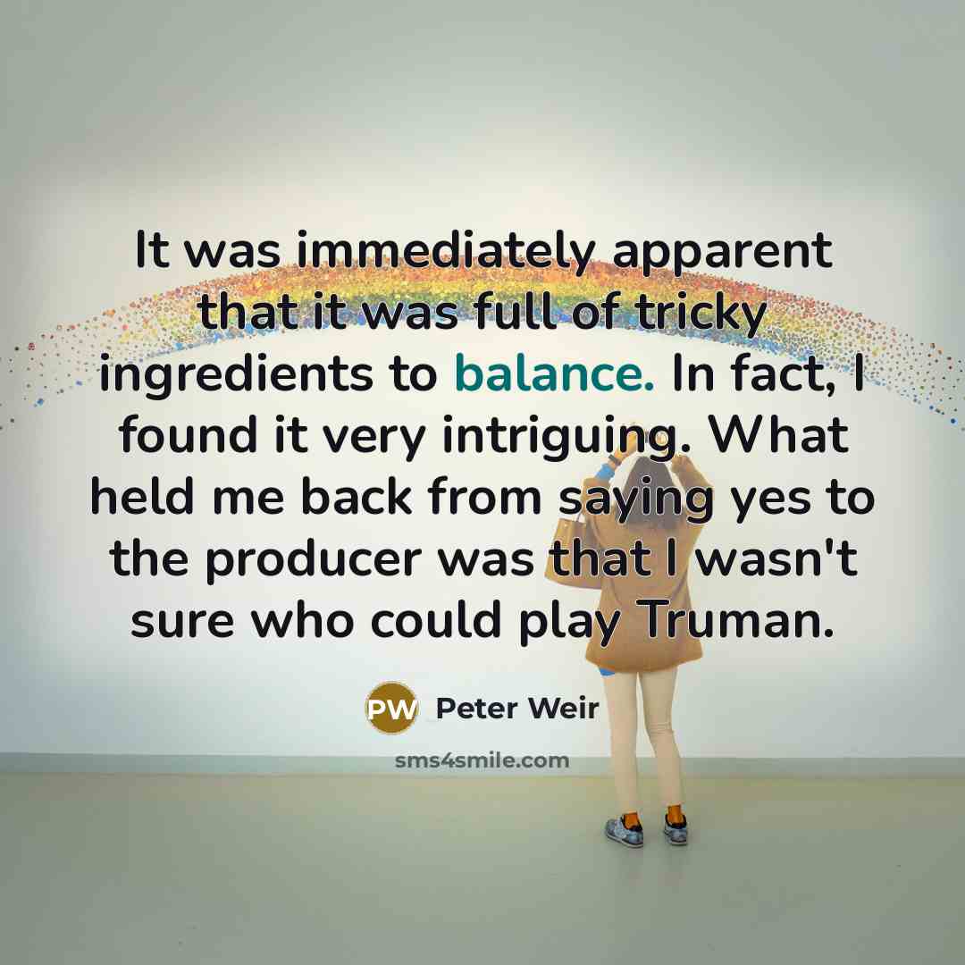 “It was immediately apparent that it was full of tricky ingredients to balance. In fact, I found it very intriguing. What held me back from saying yes to the producer was that I wasn't sure who could play Truman.” quote by Peter Weir