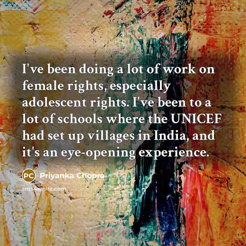 “I've been doing a lot of work on female rights, especially adolescent rights. I've been to a lot of schools where the UNICEF had set up villages in India, and it's an eye-opening experience.” quote by Priyanka Chopra