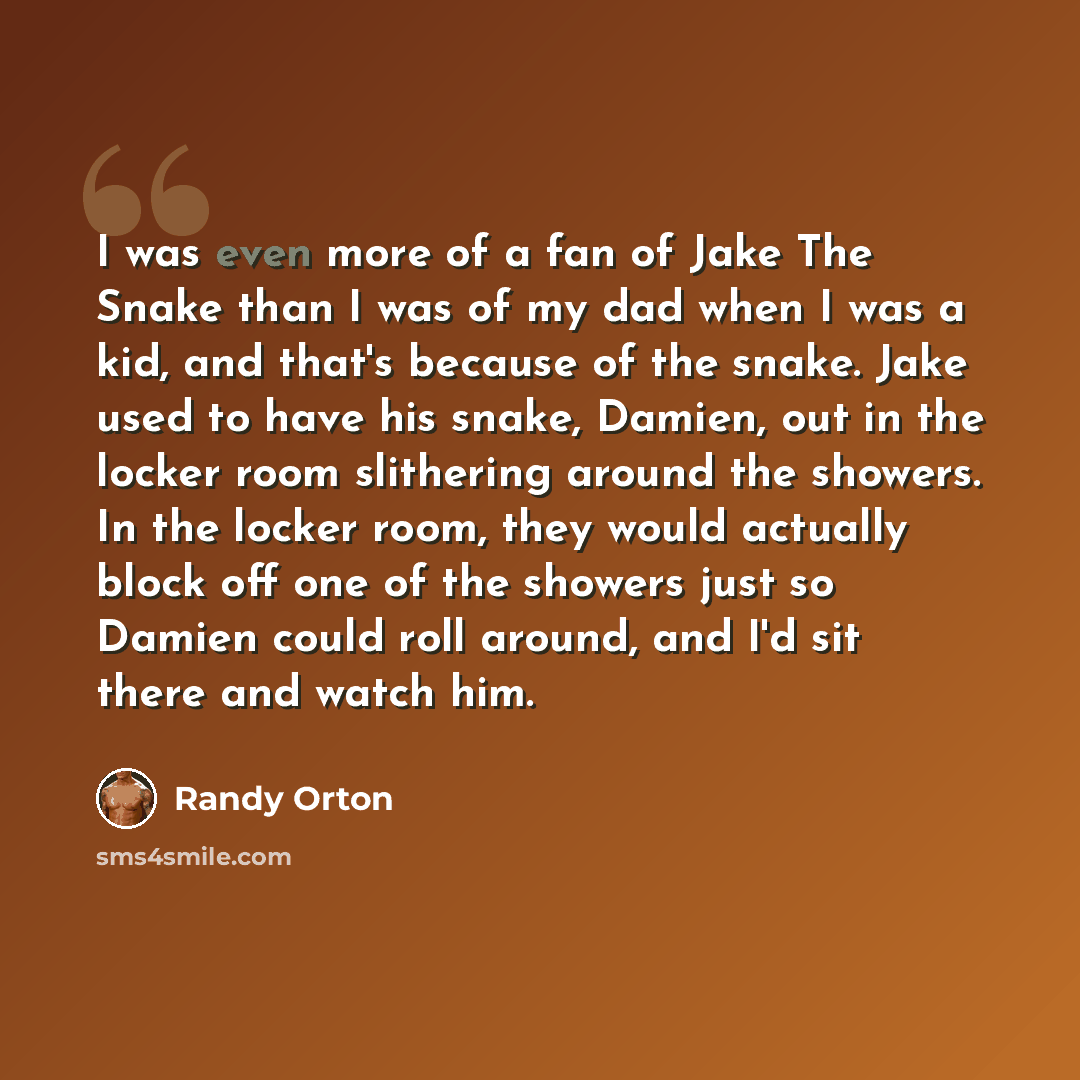 “I was even more of a fan of Jake The Snake than I was of my dad when I was a kid, and that's because of the snake. Jake used to have his snake, Damien, out in the locker room slithering around the showers. In the locker room, they would actually block off one of the showers just so Damien could…” quote by Randy Orton