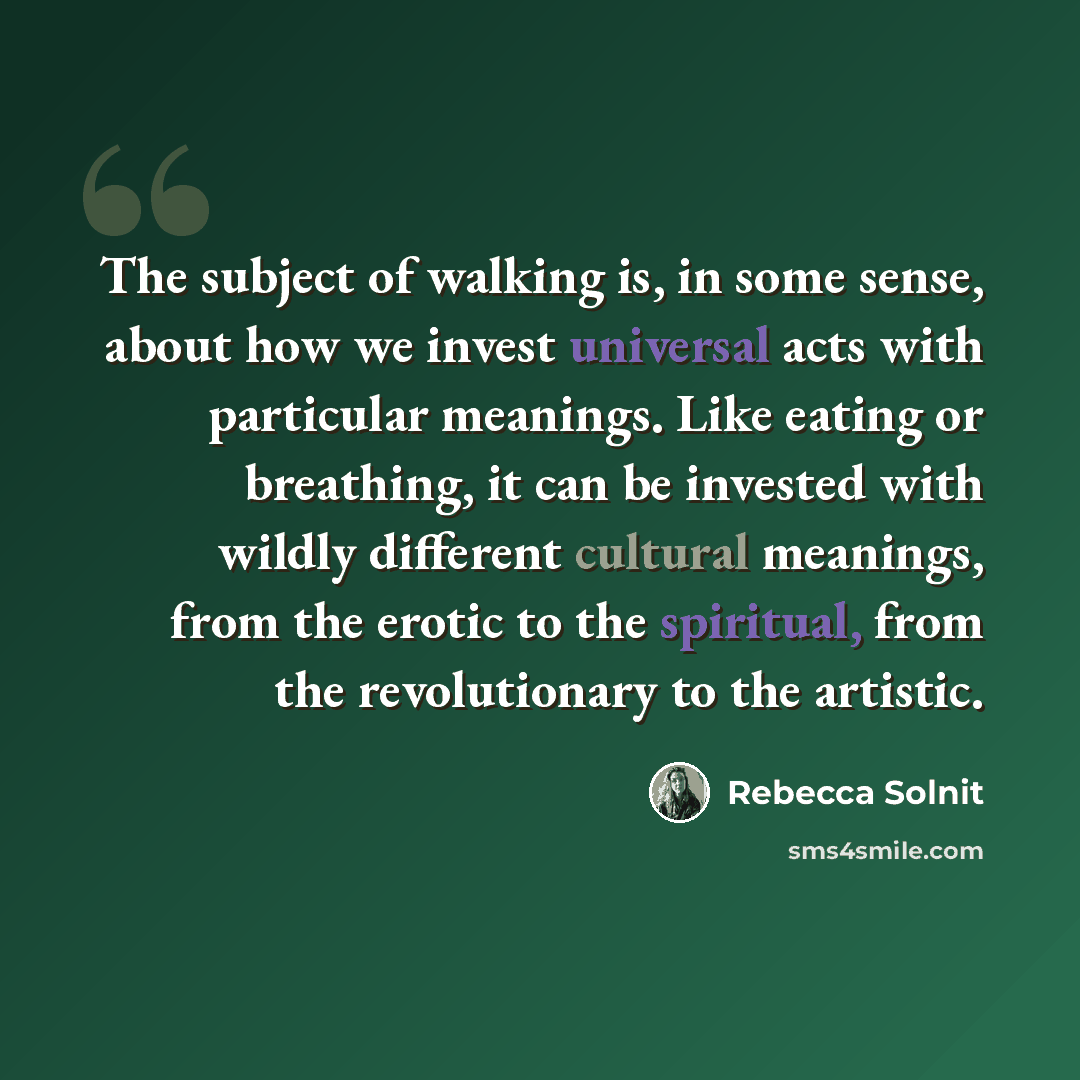 “The subject of walking is, in some sense, about how we invest universal acts with particular meanings. Like eating or breathing, it can be invested with wildly different cultural meanings, from the erotic to the spiritual, from the revolutionary to the artistic.” quote by Rebecca Solnit
