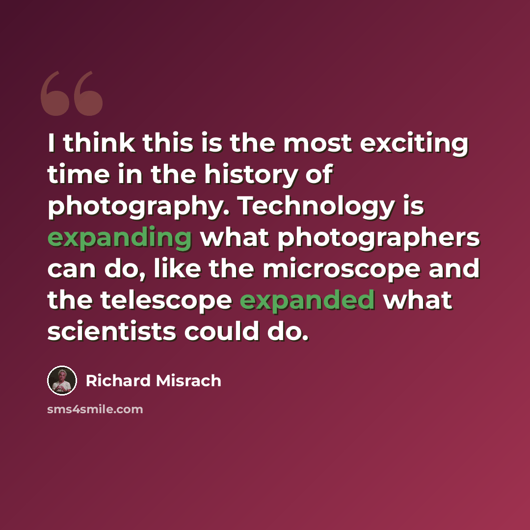 “I think this is the most exciting time in the history of photography. Technology is expanding what photographers can do, like the microscope and the telescope expanded what scientists could do.” quote by Richard Misrach