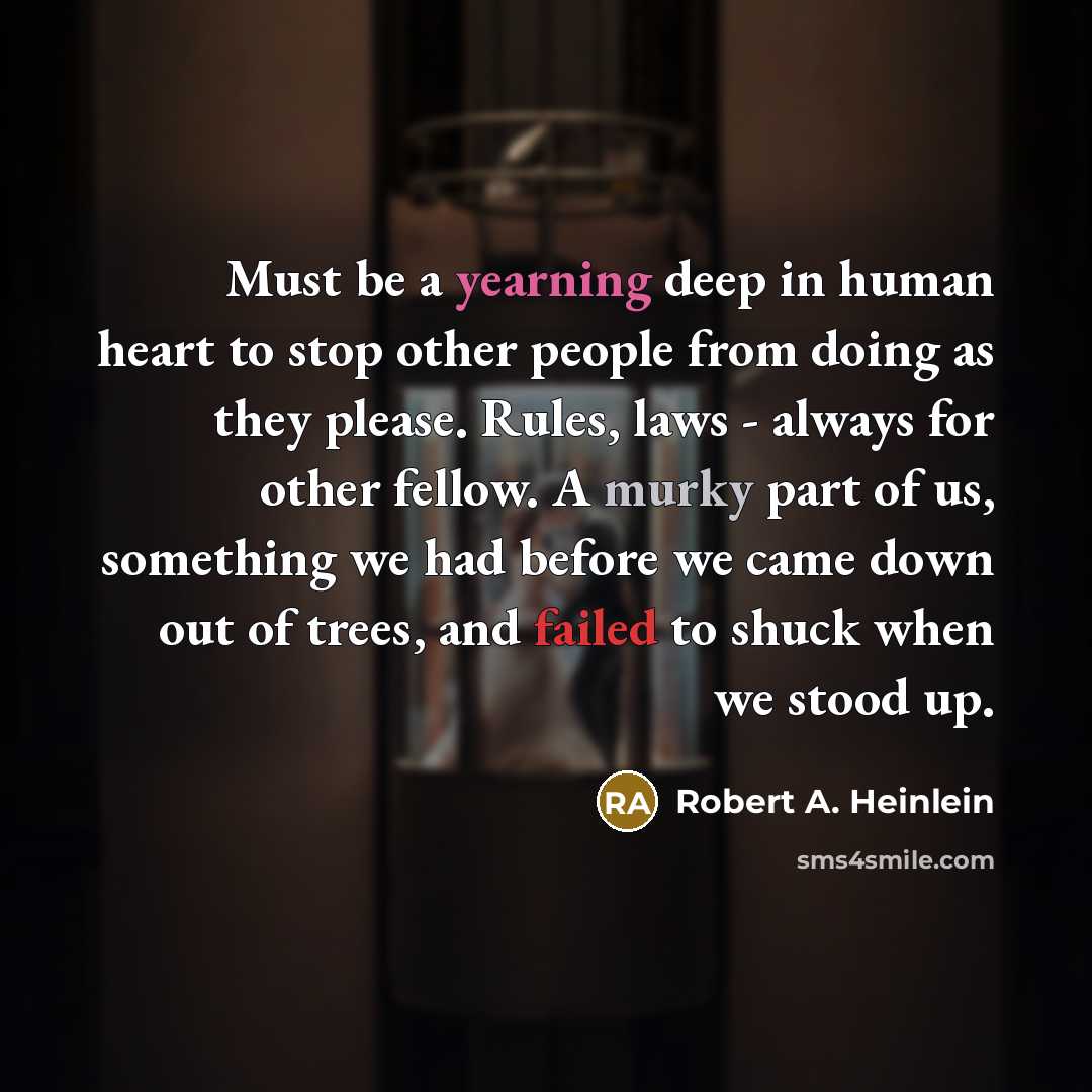 “Must be a yearning deep in human heart to stop other people from doing as they please. Rules, laws - always for other fellow. A murky part of us, something we had before we came down out of trees, and failed to shuck when we stood up.” quote by Robert A. Heinlein