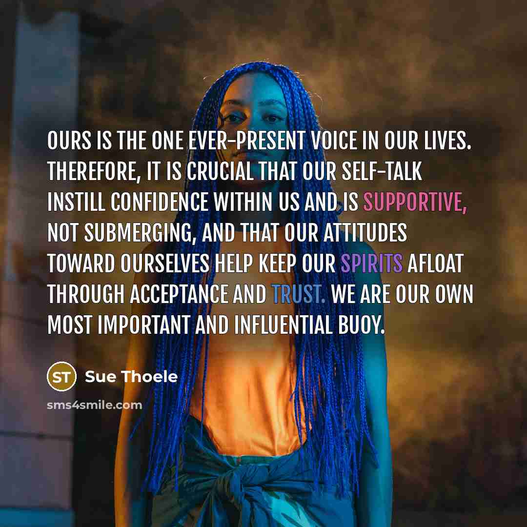 “Ours is the one ever-present voice in our lives. Therefore, it is crucial that our self-talk instill confidence within us and is supportive, not submerging, and that our attitudes toward ourselves help keep our spirits afloat through acceptance and trust. We are our own most important and…” quote by Sue Thoele