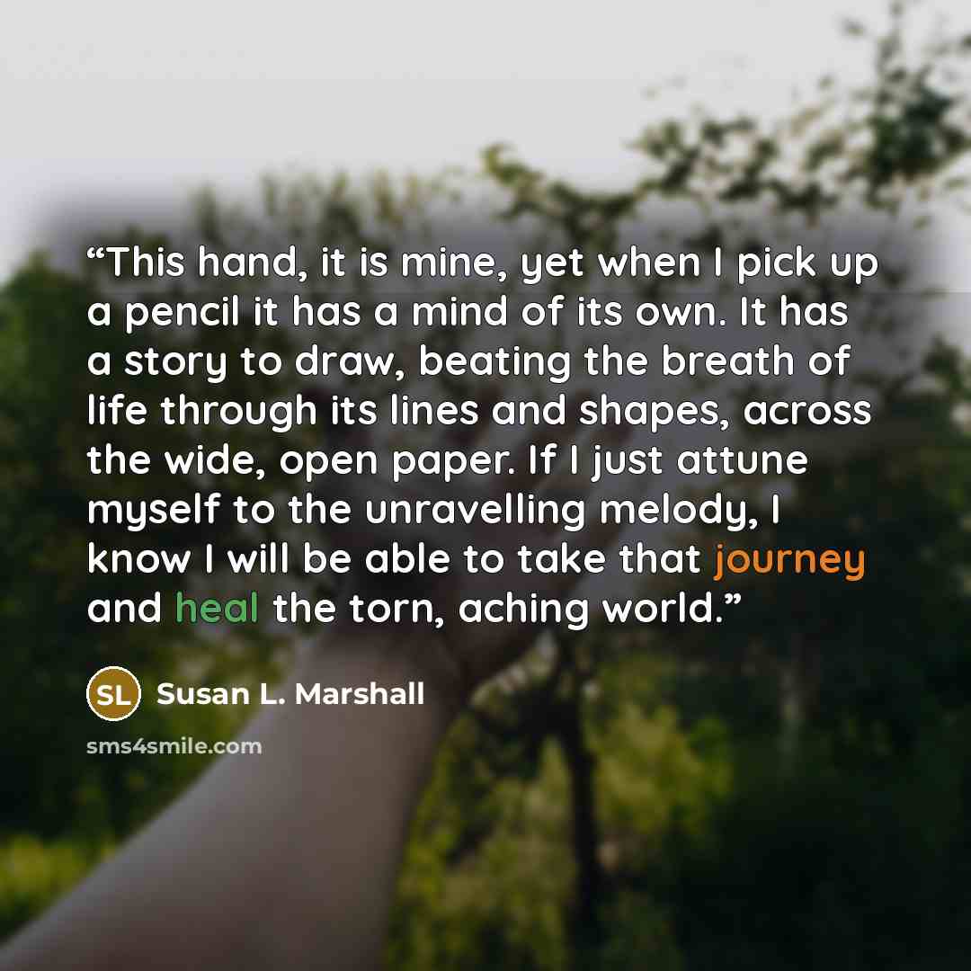 “This hand, it is mine, yet when I pick up a pencil it has a mind of its own. It has a story to draw, beating the breath of life through its lines and shapes, across the wide, open paper. If I just attune myself to the unravelling melody, I know I will be able to take that journey and heal the…” quote by Susan L. Marshall