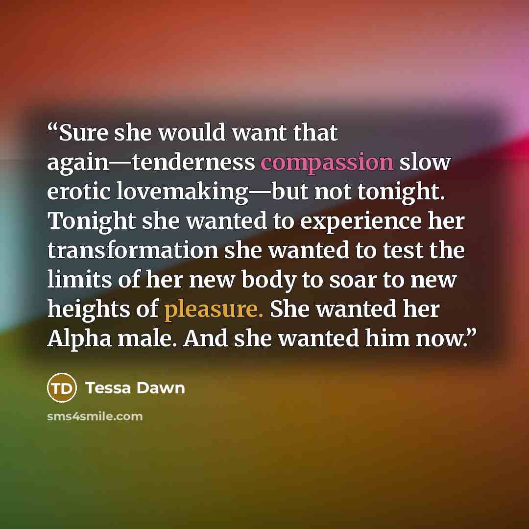 “Sure she would want that again—tenderness compassion slow erotic lovemaking—but not tonight. Tonight she wanted to experience her transformation she wanted to test the limits of her new body to soar to new heights of pleasure. She wanted her Alpha male. And she wanted him now.” quote by Tessa Dawn