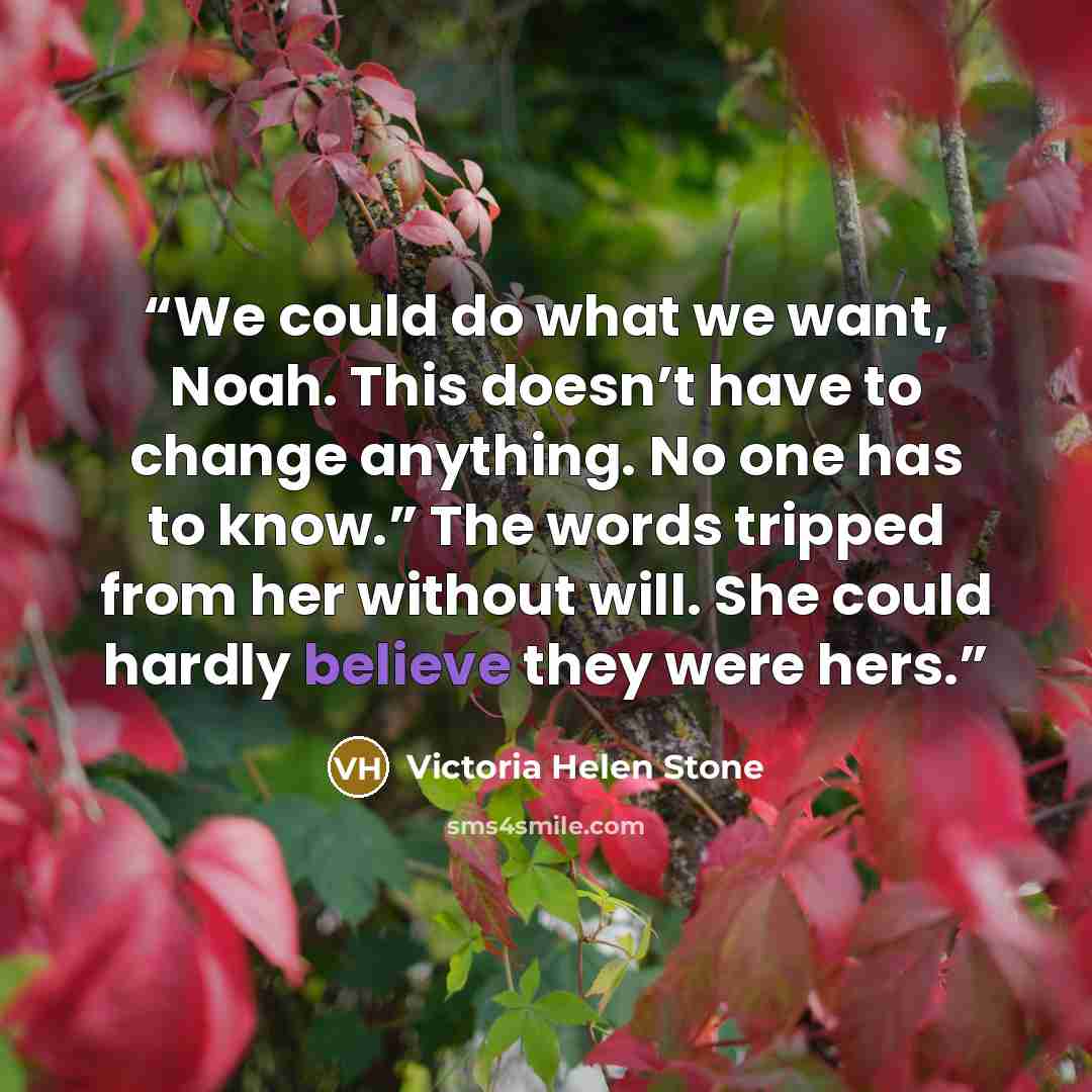 “We could do what we want, Noah. This doesn’t have to change anything. No one has to know.” The words tripped from her without will. She could hardly believe they were hers.” quote by Victoria Helen Stone