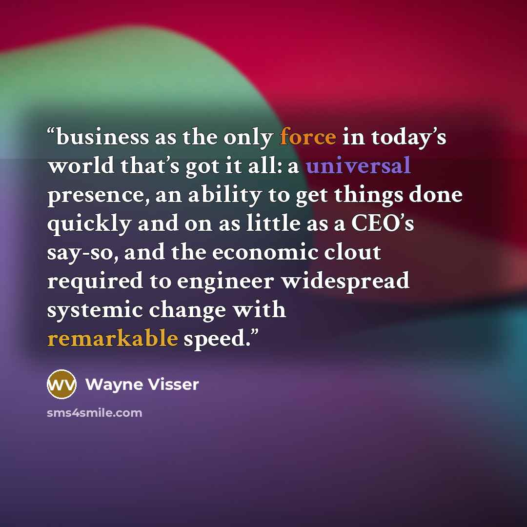 “business as the only force in today’s world that’s got it all: a universal presence, an ability to get things done quickly and on as little as a CEO’s say-so, and the economic clout required to engineer widespread systemic change with remarkable speed.” quote by Wayne Visser
